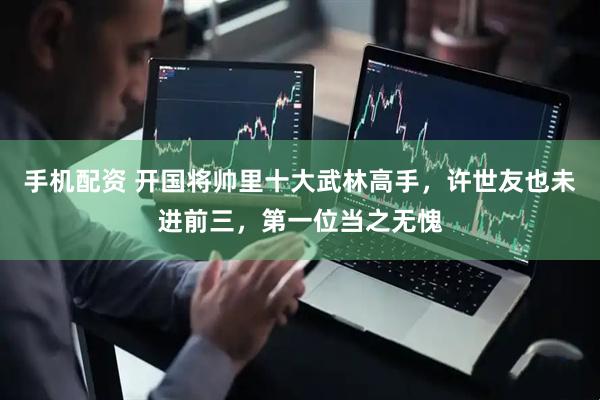 手机配资 开国将帅里十大武林高手，许世友也未进前三，第一位当之无愧