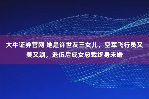 大牛证券官网 她是许世友三女儿，空军飞行员又美又飒，退伍后成女总裁终身未婚