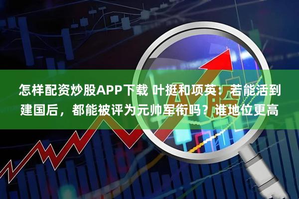 怎样配资炒股APP下载 叶挺和项英：若能活到建国后，都能被评为元帅军衔吗？谁地位更高