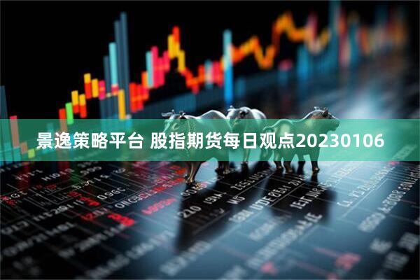 景逸策略平台 股指期货每日观点20230106