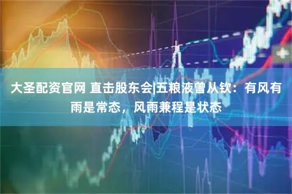 大圣配资官网 直击股东会|五粮液曾从钦：有风有雨是常态，风雨兼程是状态