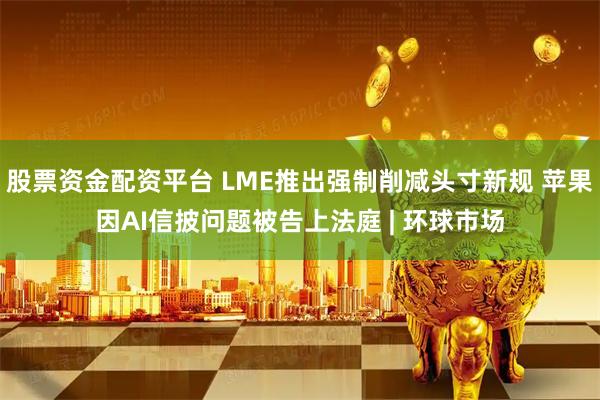 股票资金配资平台 LME推出强制削减头寸新规 苹果因AI信披问题被告上法庭 | 环球市场