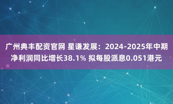 广州典丰配资官网 星谦发展：2024-2025年中期净利润同比增长38.1% 拟每股派息0.051港元
