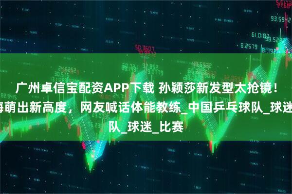 广州卓信宝配资APP下载 孙颖莎新发型太抢镜！齐刘海萌出新高度，网友喊话体能教练_中国乒乓球队_球迷_比赛