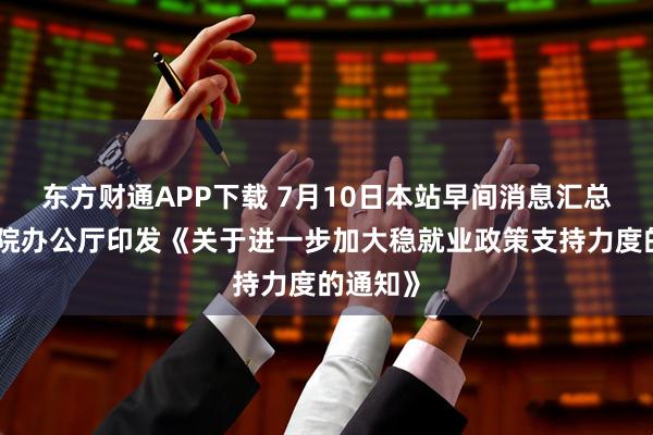 东方财通APP下载 7月10日本站早间消息汇总:国务院办公厅印发《关于进一步加大稳就业政策支持力度的通知》