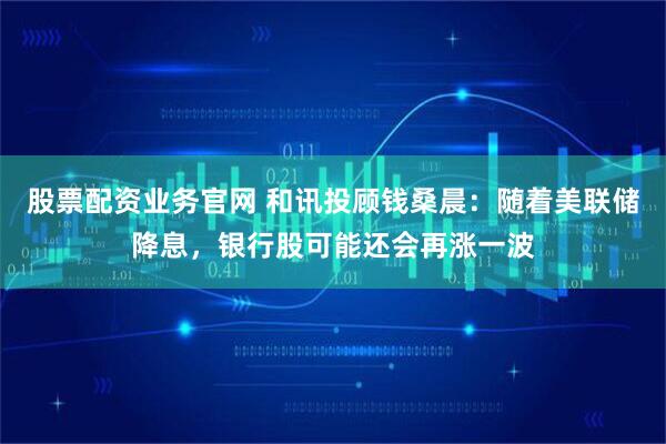 股票配资业务官网 和讯投顾钱桑晨：随着美联储降息，银行股可能还会再涨一波