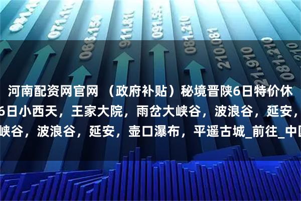 河南配资网官网 （政府补贴）秘境晋陕6日特价休闲游只需1780，8月16日小西天，王家大院，雨岔大峡谷，波浪谷，延安，壶口瀑布，平遥古城_前往_中国_甘泉