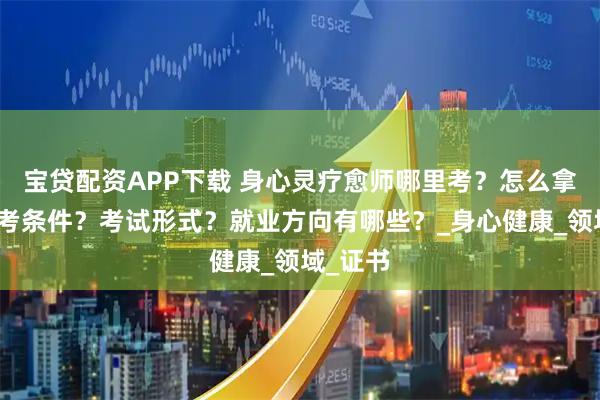 宝贷配资APP下载 身心灵疗愈师哪里考?怎么拿证?报考条件?考试形式?就业方向有哪些?_身心健康_领域_证书