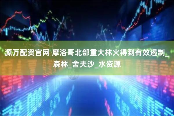 源万配资官网 摩洛哥北部重大林火得到有效遏制_森林_舍夫沙_水资源