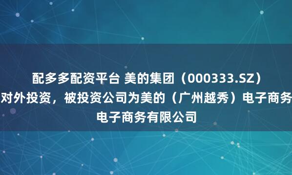 配多多配资平台 美的集团（000333.SZ）新增一起对外投资，被投资公司为美的（广州越秀）电子商务有限公司