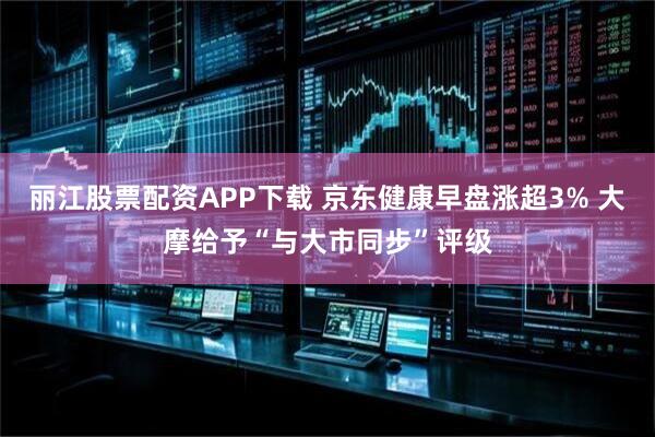 丽江股票配资APP下载 京东健康早盘涨超3% 大摩给予“与大市同步”评级