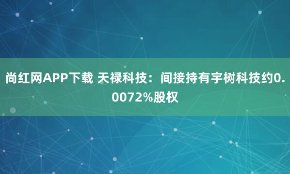 尚红网APP下载 天禄科技：间接持有宇树科技约0.0072%股权
