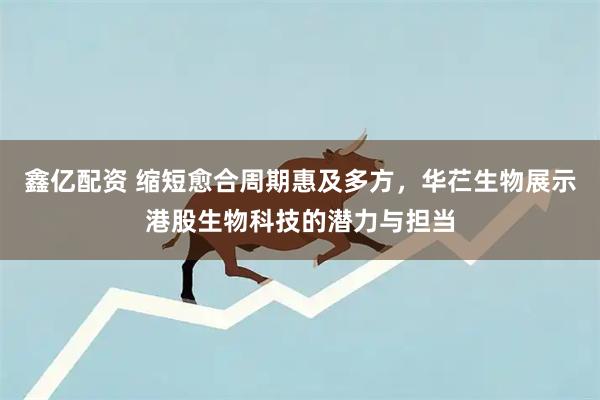 鑫亿配资 缩短愈合周期惠及多方，华芢生物展示港股生物科技的潜力与担当