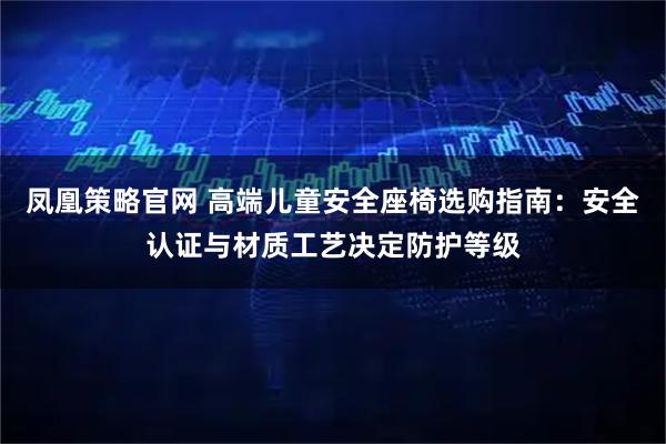 凤凰策略官网 高端儿童安全座椅选购指南：安全认证与材质工艺决定防护等级