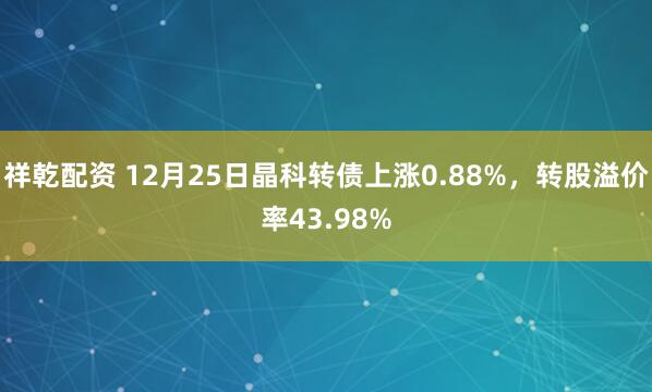 祥乾配资 12月25日晶科转债上涨0.88%，转股溢价率43.98%