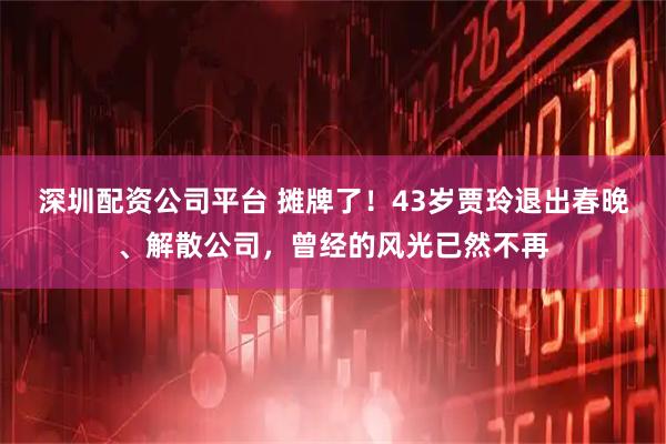 深圳配资公司平台 摊牌了！43岁贾玲退出春晚、解散公司，曾经的风光已然不再