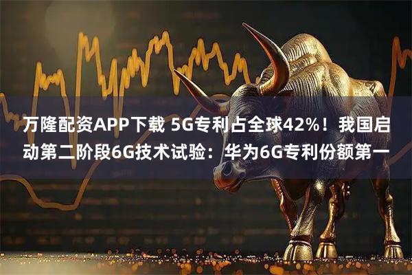 万隆配资APP下载 5G专利占全球42%！我国启动第二阶段6G技术试验：华为6G专利份额第一