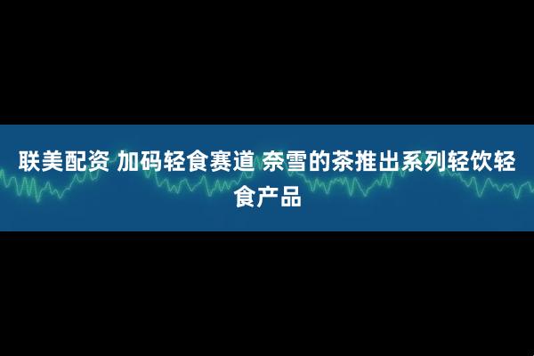联美配资 加码轻食赛道 奈雪的茶推出系列轻饮轻食产品