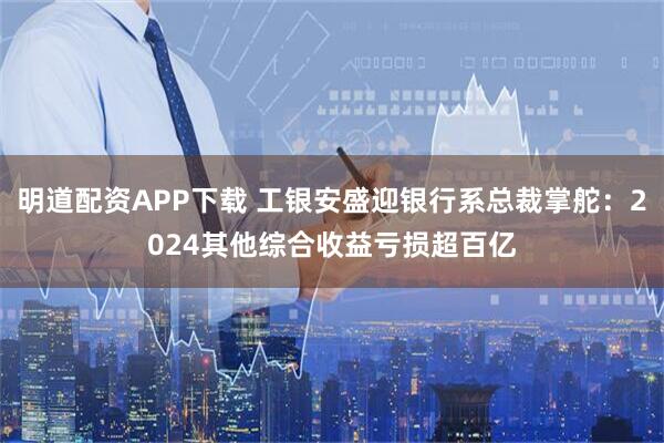 明道配资APP下载 工银安盛迎银行系总裁掌舵：2024其他综合收益亏损超百亿