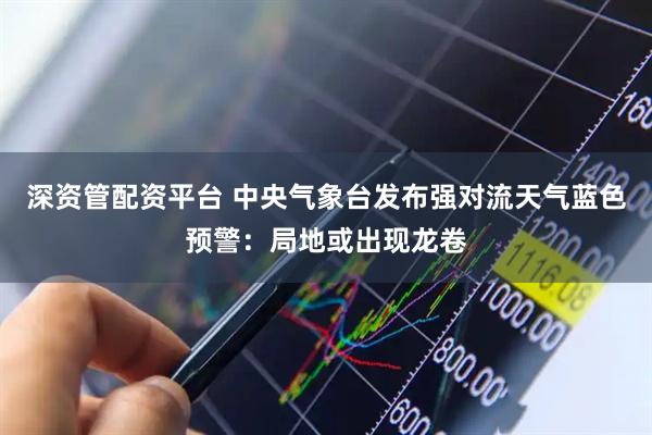 深资管配资平台 中央气象台发布强对流天气蓝色预警：局地或出现龙卷