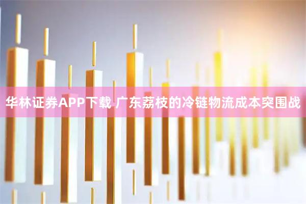 华林证券APP下载 广东荔枝的冷链物流成本突围战