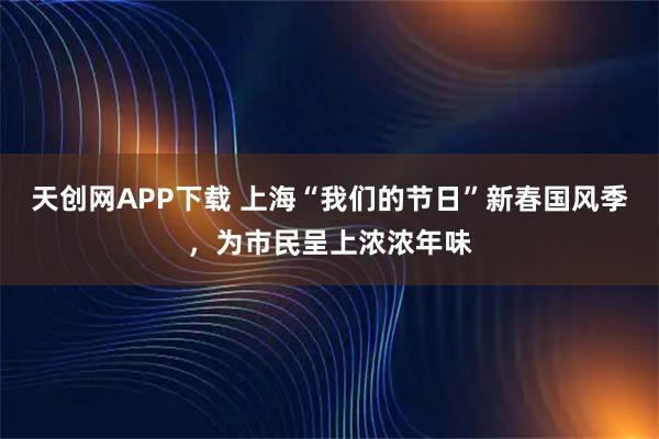天创网APP下载 上海“我们的节日”新春国风季，为市民呈上浓浓年味