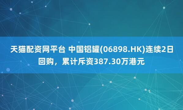 天猫配资网平台 中国铝罐(06898.HK)连续2日回购,累计斥资387.30万港元