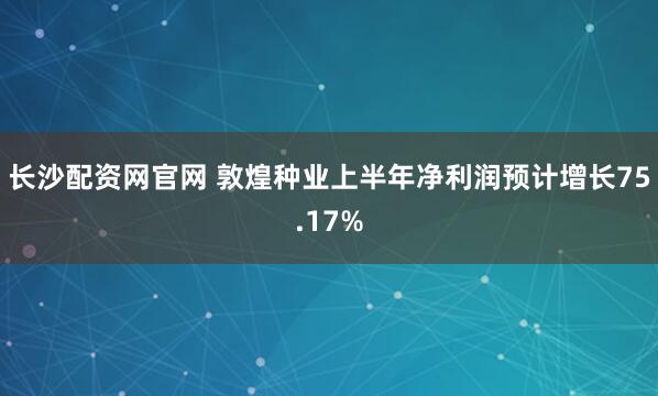 长沙配资网官网 敦煌种业上半年净利润预计增长75.17%