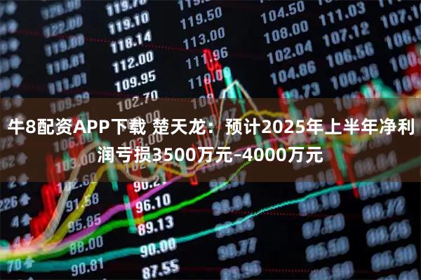 牛8配资APP下载 楚天龙：预计2025年上半年净利润亏损3500万元–4000万元