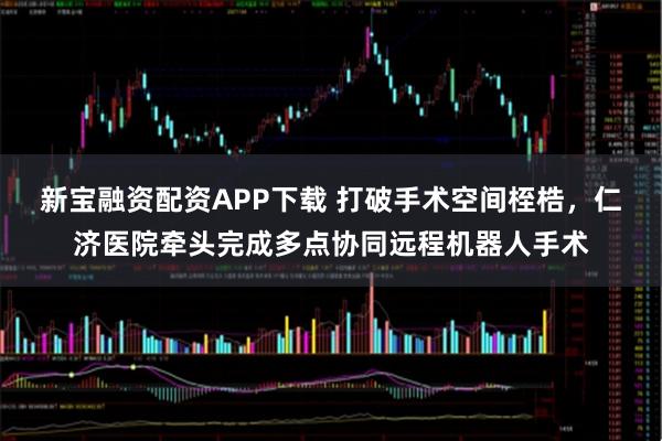 新宝融资配资APP下载 打破手术空间桎梏，仁济医院牵头完成多点协同远程机器人手术