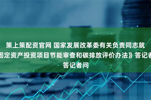 策上策配资官网 国家发展改革委有关负责同志就《固定资产投资项目节能审查和碳排放评价办法》答记者问