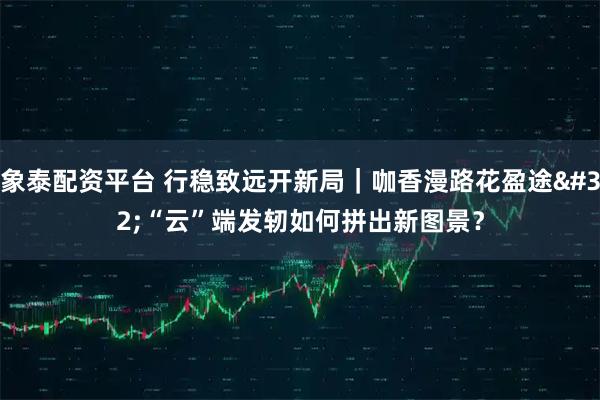 象泰配资平台 行稳致远开新局｜咖香漫路花盈途 “云”端发轫如何拼出新图景？