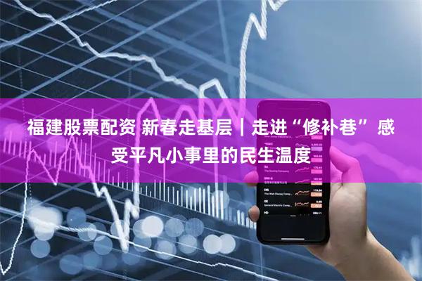 福建股票配资 新春走基层｜走进“修补巷” 感受平凡小事里的民生温度