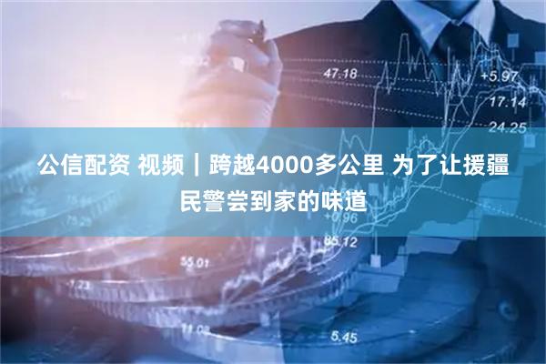 公信配资 视频|跨越4000多公里 为了让援疆民警尝到家的味道