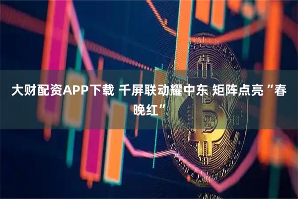 大财配资APP下载 千屏联动耀中东 矩阵点亮“春晚红”