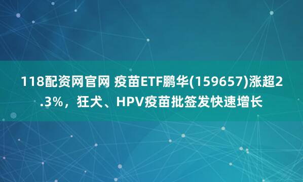 118配资网官网 疫苗ETF鹏华(159657)涨超2.3%,狂犬、HPV疫苗批签发快速增长