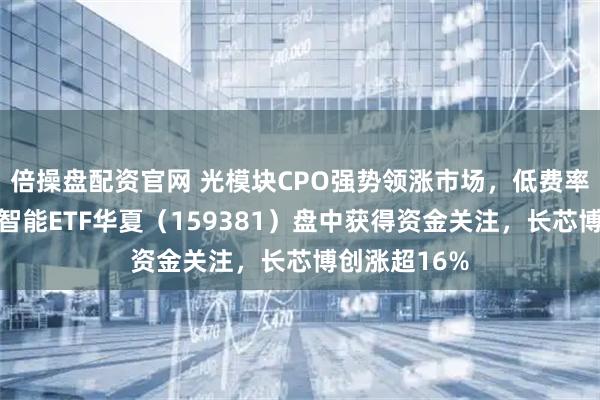 倍操盘配资官网 光模块CPO强势领涨市场,低费率创业板人工智能ETF华夏(159381)盘中获得资金关注,长芯博创涨超16%