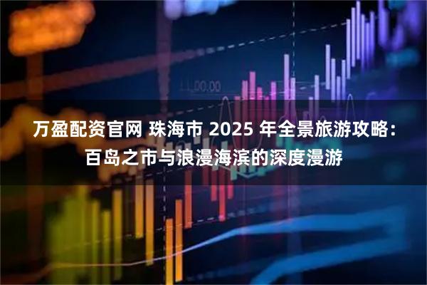 万盈配资官网 珠海市 2025 年全景旅游攻略：百岛之市与浪漫海滨的深度漫游