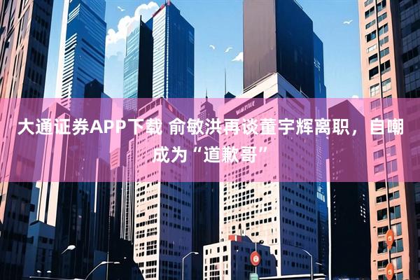 大通证券APP下载 俞敏洪再谈董宇辉离职,自嘲成为“道歉哥”